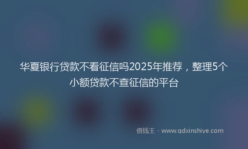 华夏银行贷款不看征信吗2025年推荐，整理5个小额贷款不查征信的平台
