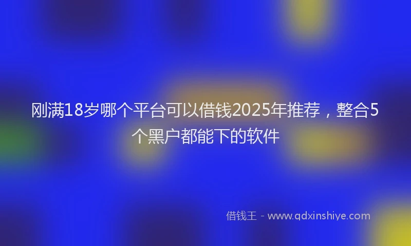 刚满18岁哪个平台可以借钱2025年推荐，整合5个黑户都能下的软件