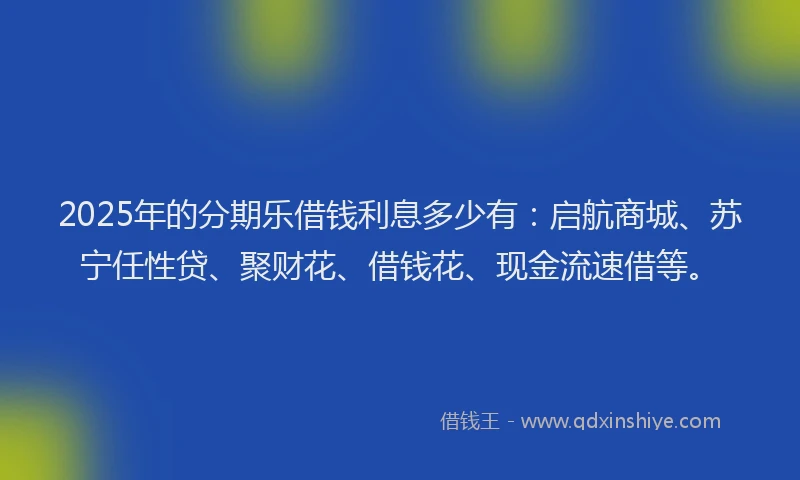 2025年的分期乐借钱利息多少有：启航商城、苏宁任性贷、聚财花、借钱花、现金流速借等。