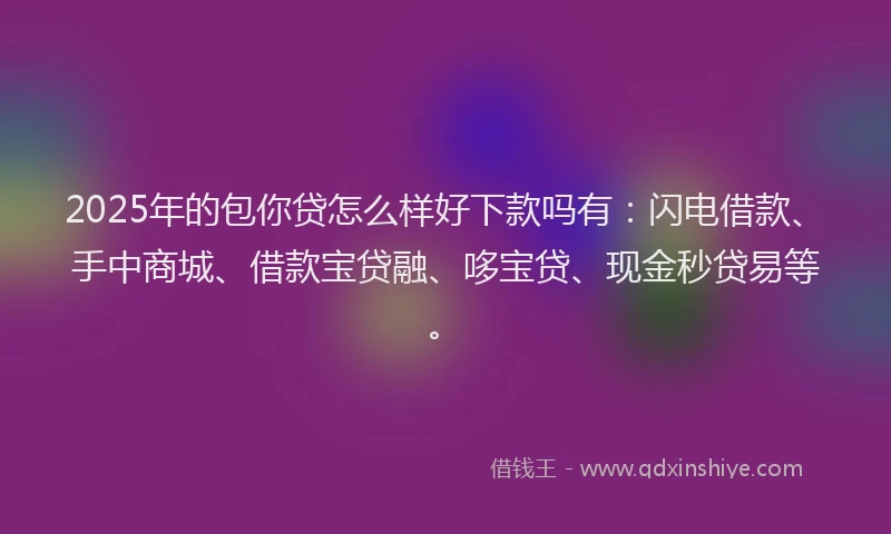 2025年的包你贷怎么样好下款吗有：闪电借款、手中商城、借款宝贷融、哆宝贷、现金秒贷易等。