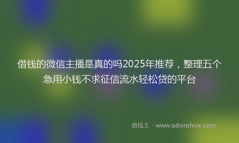 借钱的微信主播是真的吗2025年推荐，整理五个急用小钱不求征信流水轻松贷的平台