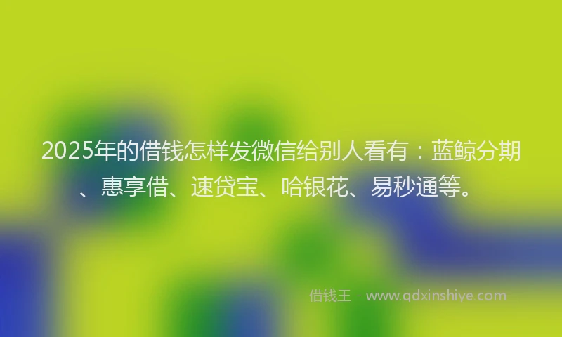 2025年的借钱怎样发微信给别人看有：蓝鲸分期、惠享借、速贷宝、哈银花、易秒通等。