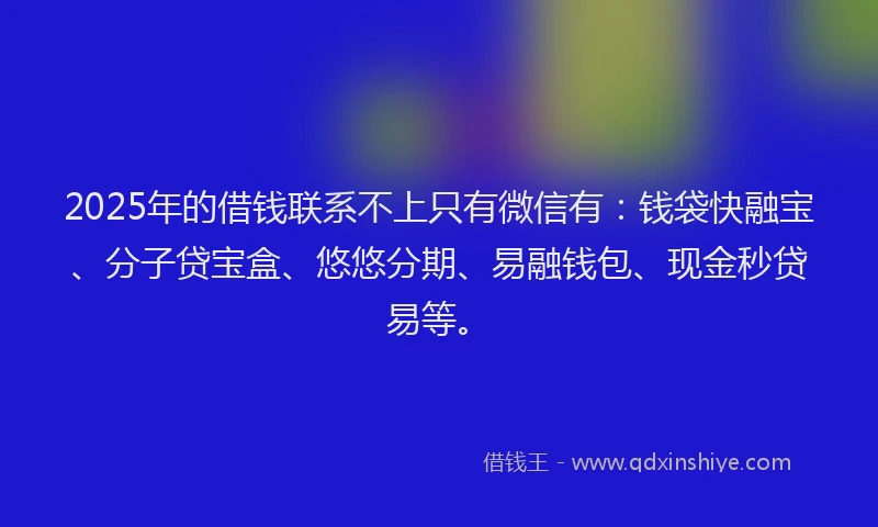 2025年的借钱联系不上只有微信有：钱袋快融宝、分子贷宝盒、悠悠分期、易融钱包、现金秒贷易等。