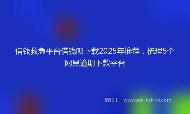 借钱救急平台借钱呗下载2025年推荐，梳理5个网黑逾期下款平台