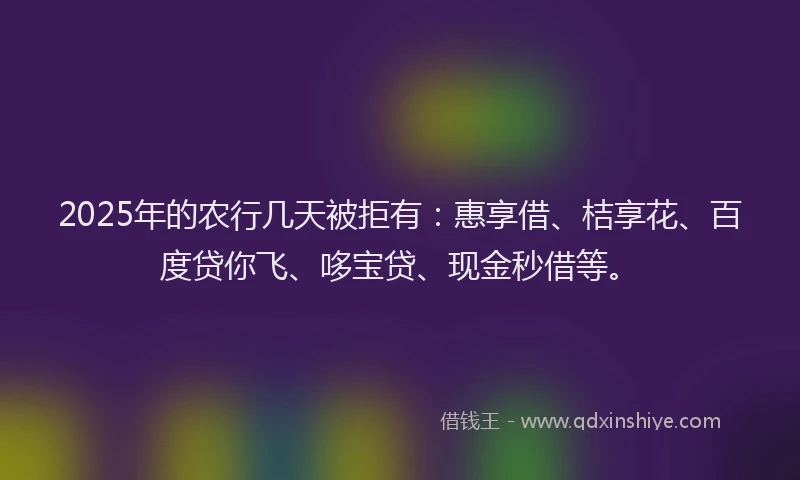 2025年的农行几天被拒有：惠享借、桔享花、百度贷你飞、哆宝贷、现金秒借等。