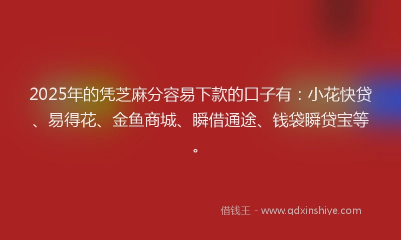 2025年的凭芝麻分容易下款的口子有：小花快贷、易得花、金鱼商城、瞬借通途、钱袋瞬贷宝等。