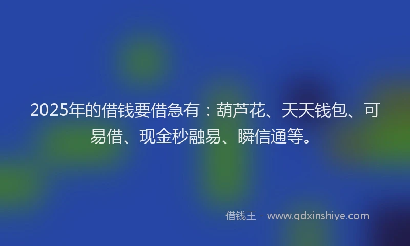 2025年的借钱要借急有：葫芦花、天天钱包、可易借、现金秒融易、瞬信通等。
