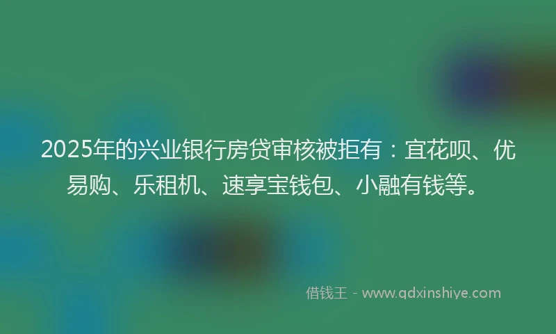 2025年的兴业银行房贷审核被拒有：宜花呗、优易购、乐租机、速享宝钱包、小融有钱等。