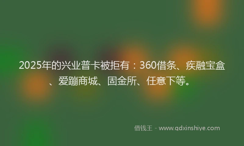 2025年的兴业普卡被拒有：360借条、疾融宝盒、爱蹦商城、固金所、任意下等。