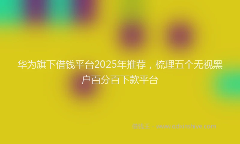 华为旗下借钱平台2025年推荐，梳理五个无视黑户百分百下款平台