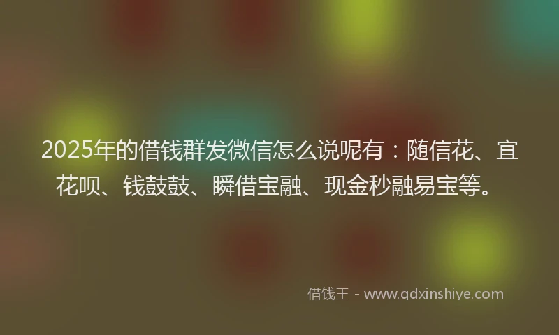 2025年的借钱群发微信怎么说呢有：随信花、宜花呗、钱鼓鼓、瞬借宝融、现金秒融易宝等。