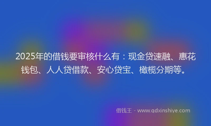 2025年的借钱要审核什么有：现金贷速融、惠花钱包、人人贷借款、安心贷宝、橄榄分期等。