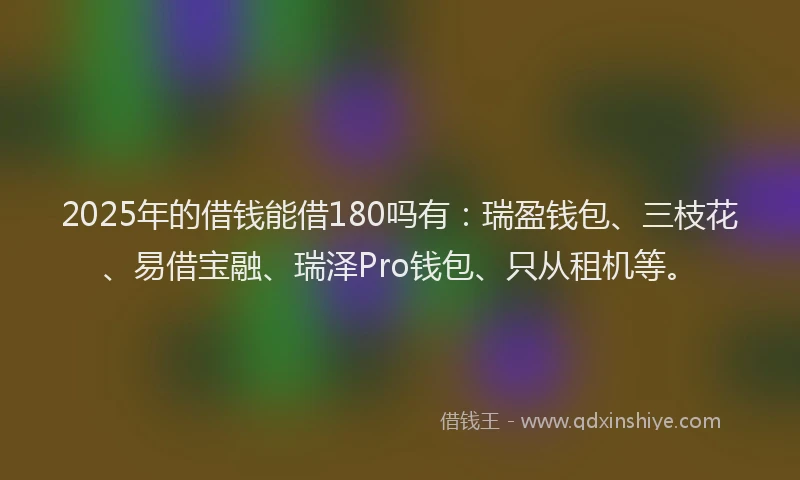 2025年的借钱能借180吗有：瑞盈钱包、三枝花、易借宝融、瑞泽Pro钱包、只从租机等。
