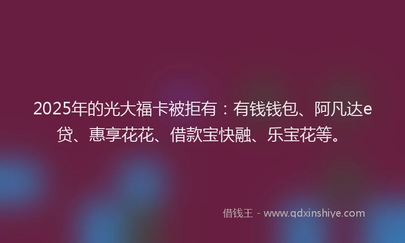 2025年的光大福卡被拒有：有钱钱包、阿凡达e贷、惠享花花、借款宝快融、乐宝花等。