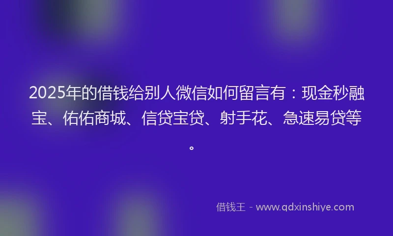 2025年的借钱给别人微信如何留言有：现金秒融宝、佑佑商城、信贷宝贷、射手花、急速易贷等。