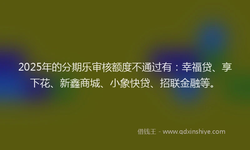 2025年的分期乐审核额度不通过有：幸福贷、享下花、新鑫商城、小象快贷、招联金融等。