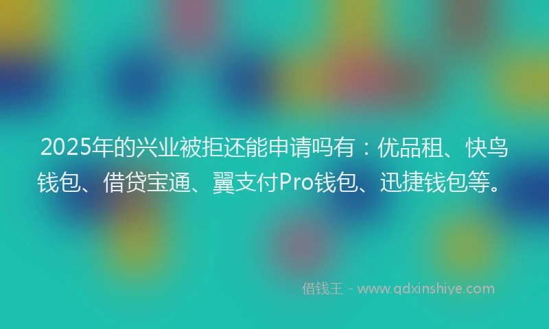 2025年的兴业被拒还能申请吗有：优品租、快鸟钱包、借贷宝通、翼支付Pro钱包、迅捷钱包等。