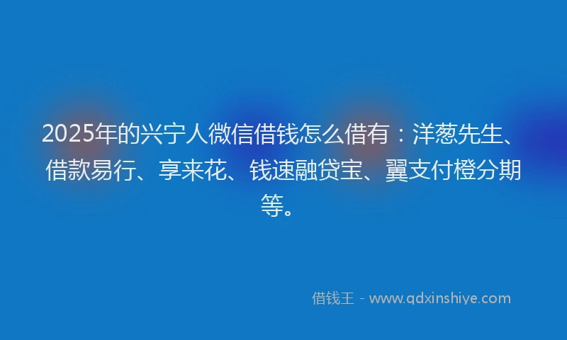 2025年的兴宁人微信借钱怎么借有：洋葱先生、借款易行、享来花、钱速融贷宝、翼支付橙分期等。