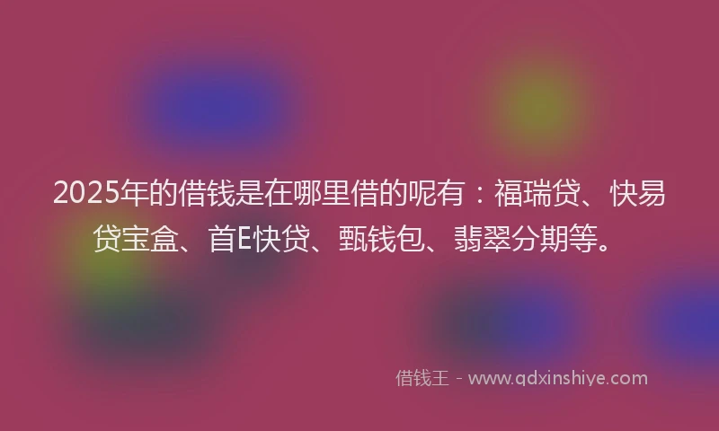 2025年的借钱是在哪里借的呢有：福瑞贷、快易贷宝盒、首E快贷、甄钱包、翡翠分期等。