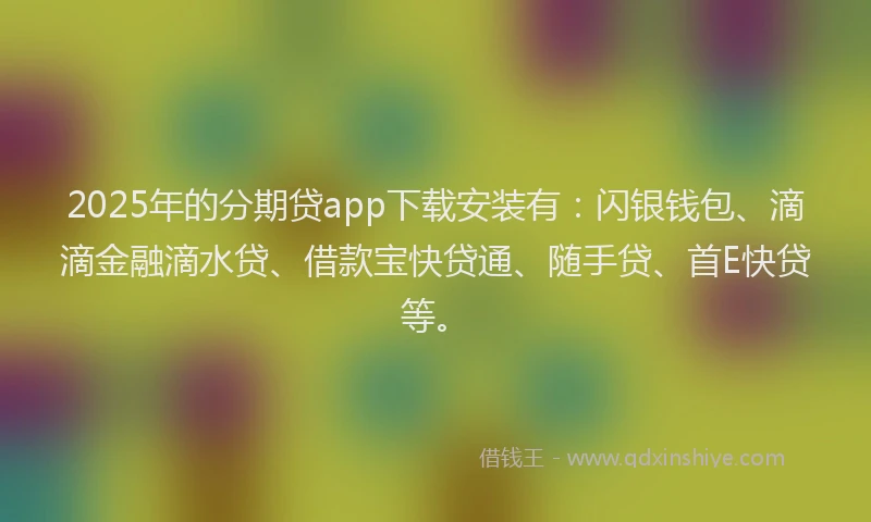 2025年的分期贷app下载安装有：闪银钱包、滴滴金融滴水贷、借款宝快贷通、随手贷、首E快贷等。