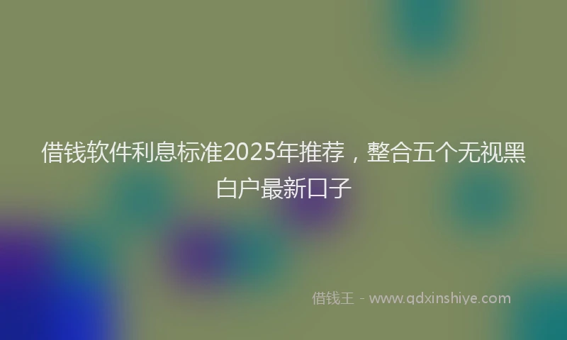 借钱软件利息标准2025年推荐，整合五个无视黑白户最新口子