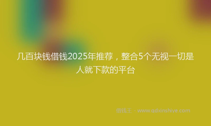 几百块钱借钱2025年推荐，整合5个无视一切是人就下款的平台