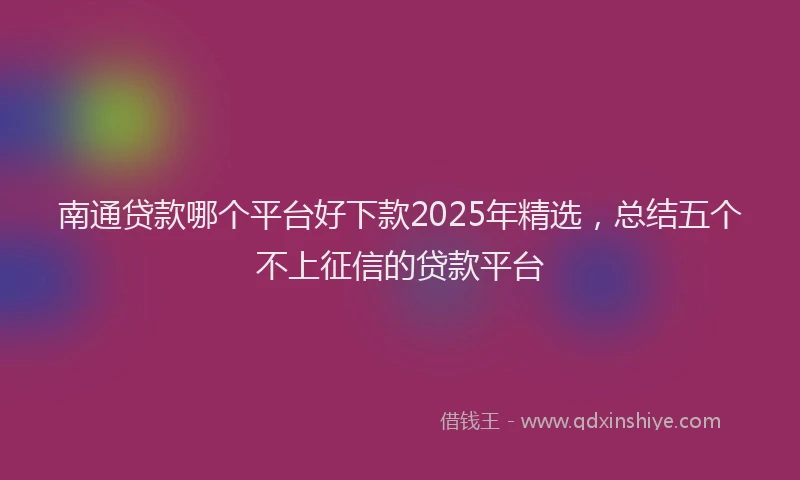 南通贷款哪个平台好下款2025年精选，总结五个不上征信的贷款平台