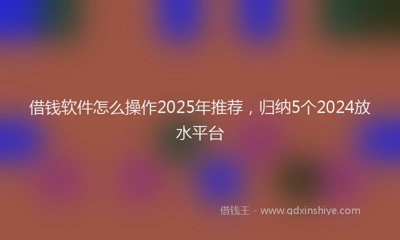 借钱软件怎么操作2025年推荐，归纳5个2024放水平台