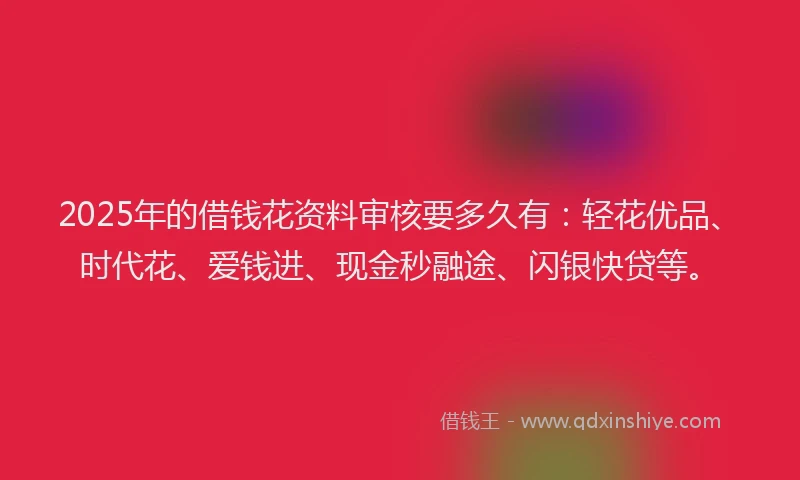 2025年的借钱花资料审核要多久有：轻花优品、时代花、爱钱进、现金秒融途、闪银快贷等。