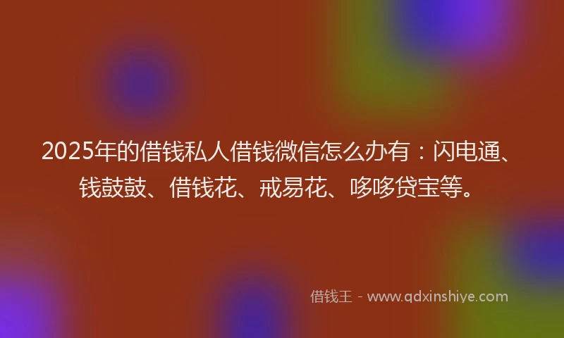 2025年的借钱私人借钱微信怎么办有：闪电通、钱鼓鼓、借钱花、戒易花、哆哆贷宝等。