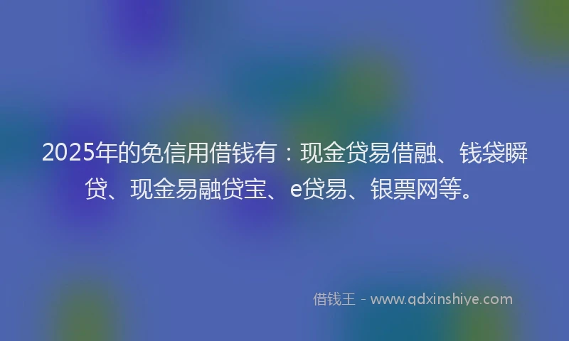 2025年的免信用借钱有：现金贷易借融、钱袋瞬贷、现金易融贷宝、e贷易、银票网等。