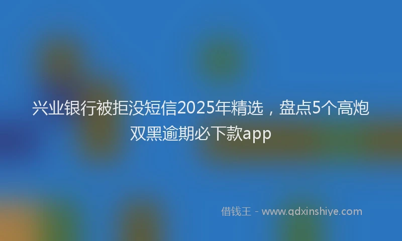 兴业银行被拒没短信2025年精选，盘点5个高炮双黑逾期必下款app
