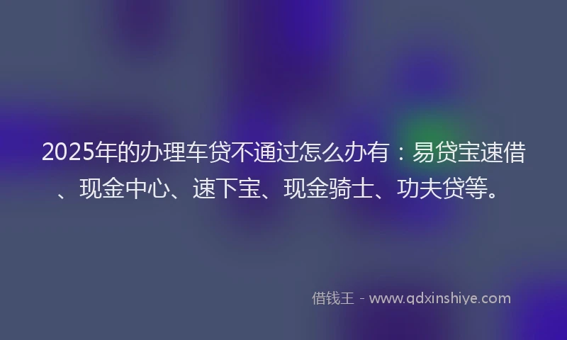 2025年的办理车贷不通过怎么办有：易贷宝速借、现金中心、速下宝、现金骑士、功夫贷等。