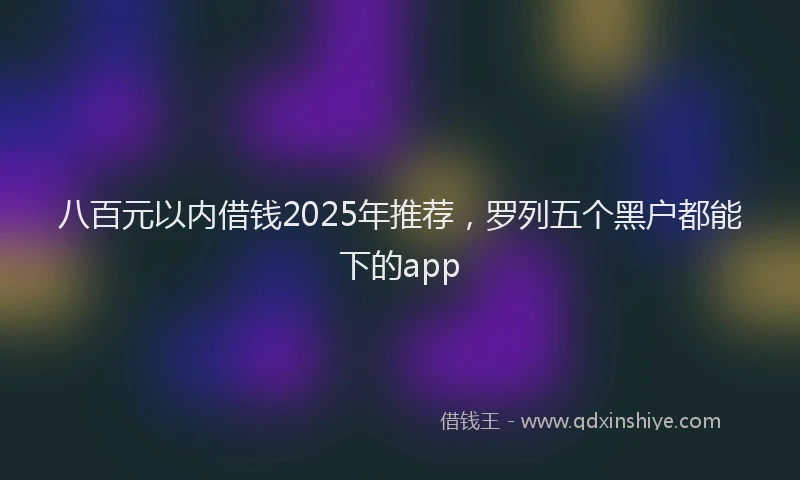 八百元以内借钱2025年推荐，罗列五个黑户都能下的app