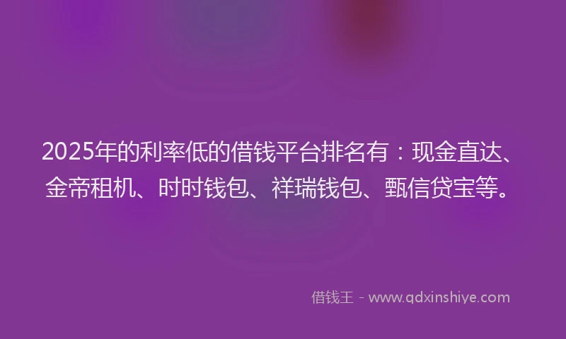2025年的利率低的借钱平台排名有：现金直达、金帝租机、时时钱包、祥瑞钱包、甄信贷宝等。