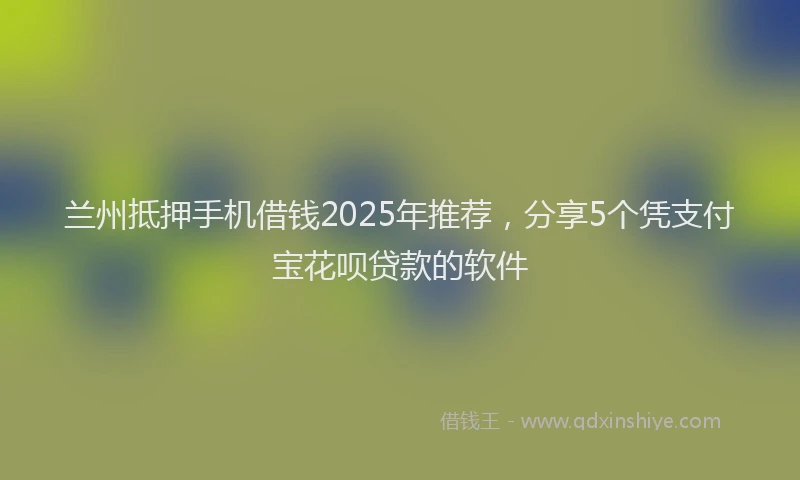 兰州抵押手机借钱2025年推荐，分享5个凭支付宝花呗贷款的软件