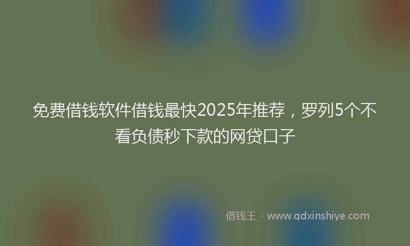 免费借钱软件借钱最快2025年推荐，罗列5个不看负债秒下款的网贷口子