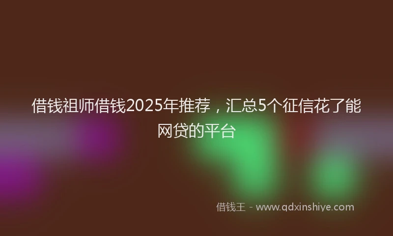 借钱祖师借钱2025年推荐，汇总5个征信花了能网贷的平台