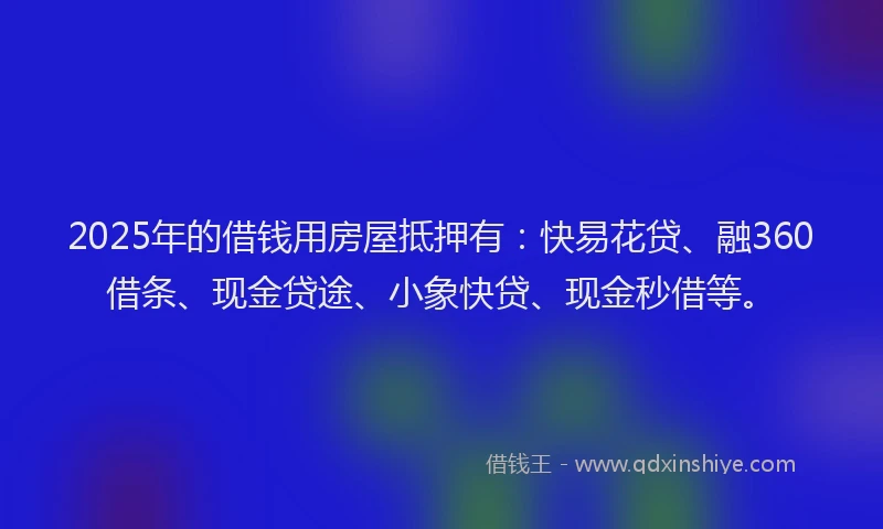 2025年的借钱用房屋抵押有：快易花贷、融360借条、现金贷途、小象快贷、现金秒借等。