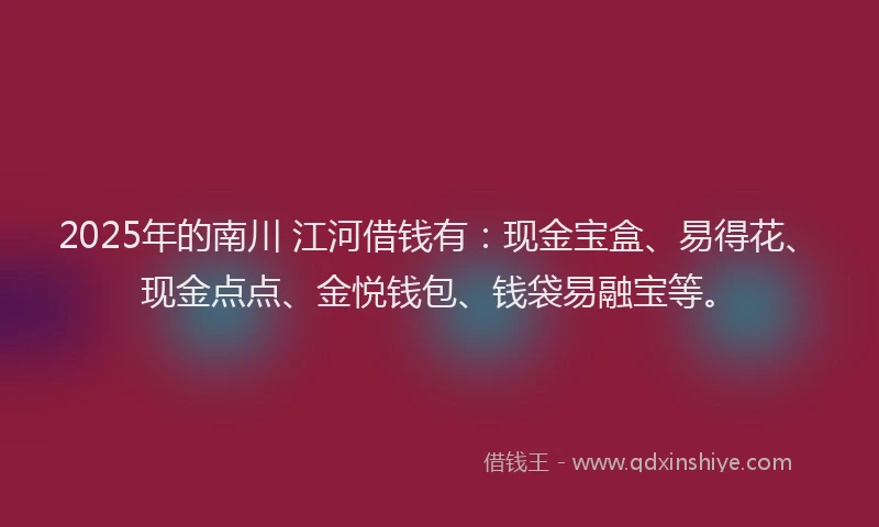2025年的南川 江河借钱有：现金宝盒、易得花、现金点点、金悦钱包、钱袋易融宝等。