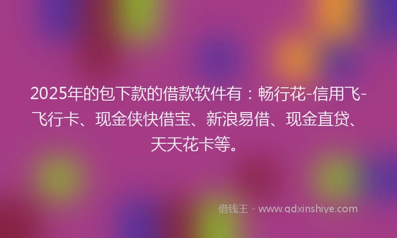 2025年的包下款的借款软件有：畅行花-信用飞-飞行卡、现金侠快借宝、新浪易借、现金直贷、天天花卡等。