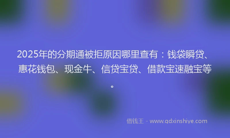 2025年的分期通被拒原因哪里查有：钱袋瞬贷、惠花钱包、现金牛、信贷宝贷、借款宝速融宝等。