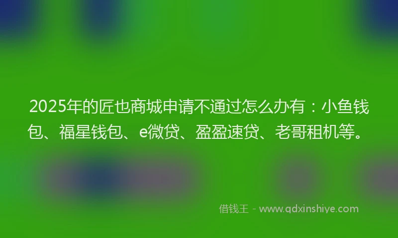 2025年的匠也商城申请不通过怎么办有：小鱼钱包、福星钱包、e微贷、盈盈速贷、老哥租机等。