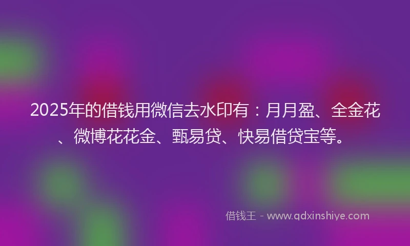 2025年的借钱用微信去水印有：月月盈、全金花、微博花花金、甄易贷、快易借贷宝等。