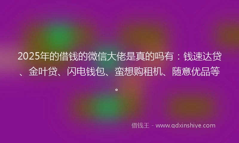 2025年的借钱的微信大佬是真的吗有：钱速达贷、金叶贷、闪电钱包、蛮想购租机、随意优品等。