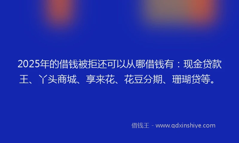2025年的借钱被拒还可以从哪借钱有：现金贷款王、丫头商城、享来花、花豆分期、珊瑚贷等。