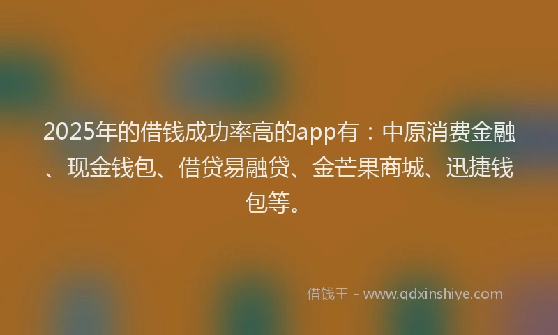 2025年的借钱成功率高的app有：中原消费金融、现金钱包、借贷易融贷、金芒果商城、迅捷钱包等。