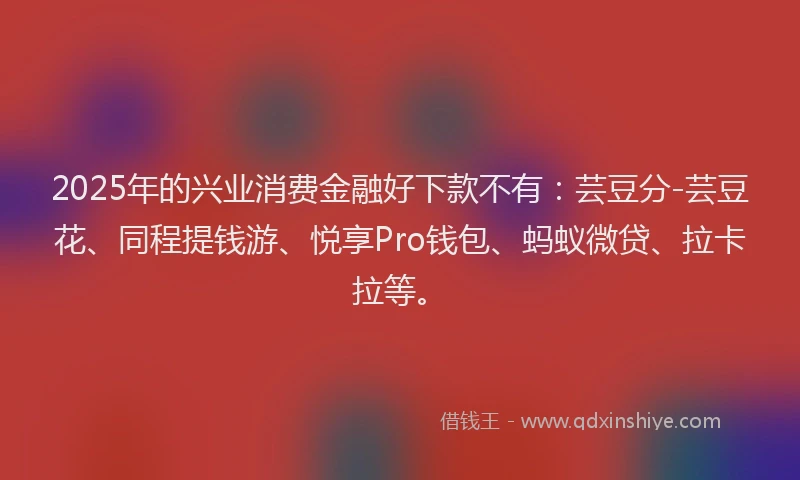 2025年的兴业消费金融好下款不有：芸豆分-芸豆花、同程提钱游、悦享Pro钱包、蚂蚁微贷、拉卡拉等。