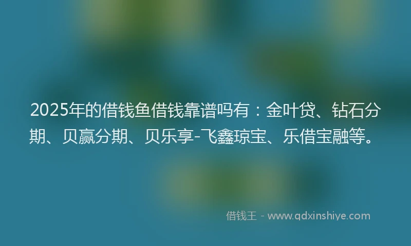 2025年的借钱鱼借钱靠谱吗有：金叶贷、钻石分期、贝赢分期、贝乐享-飞鑫琼宝、乐借宝融等。