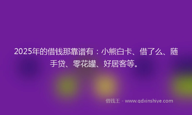 2025年的借钱那靠谱有：小熊白卡、借了么、随手贷、零花罐、好居客等。